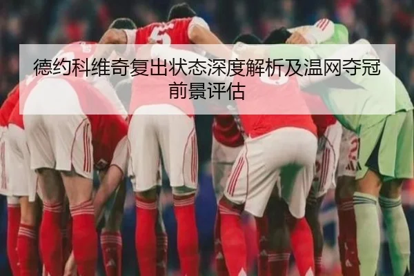 德约科维奇复出状态深度解析及温网夺冠前景评估